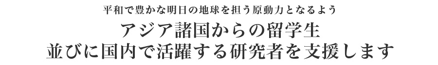 平和で豊かな明日の地球を担う原動力となるようアジア諸国からの留学生並びに国内で活躍する研究者を奨学援助します