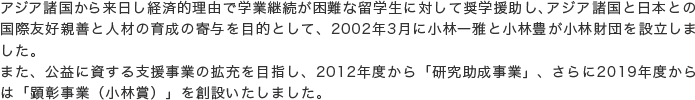 アジア諸国から来日し経済的理由で学業継続が困難な留学生に対して奨学援助し、アジア諸国と日本との国際友好親善と人材の育成の寄与を目的として、2002年3月に小林一雅と小林豊が小林財団を設立しました。また、公益に資する支援事業の拡充を目指し、2012年度から「研究助成事業」、さらに2019年度からは「顕彰事業（小林賞）」を創設いたしました。